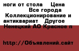 ноги от стола. › Цена ­ 12 000 - Все города Коллекционирование и антиквариат » Другое   . Ненецкий АО,Красное п.